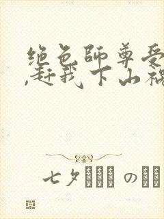 绝色师尊受不了,赶我下山祸害师姐t