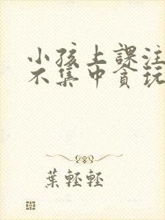 小孩上课注意力不集中贪玩