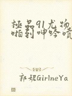 极品91尤物被啪到呻吟喷