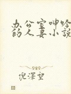 办公室呻吟求饶的人妻小说