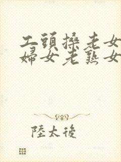 工头搡老女人老妇女老熟女