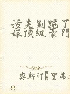 渣夫别跪了夫人嫁顶级豪门了