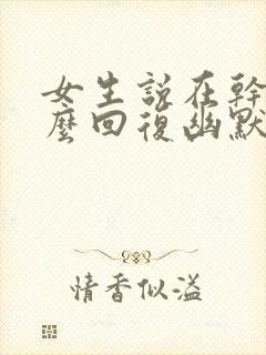 女生说在干嘛怎么回复幽默