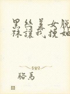 黑丝美女脱下丝袜让我摸她隐私部位