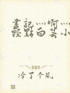 书记灬啊灬啊灬轻点白芸小说