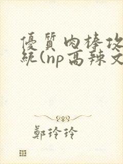 优质肉棒攻略系统(np高辣文)