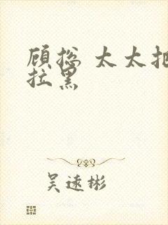 顾总 太太把你拉黑