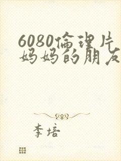 6080伦理片妈妈的朋友