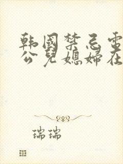 韩国禁忌电影公公儿媳妇在线观看