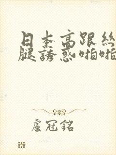 日本高跟丝袜美腿诱惑啪啪啪