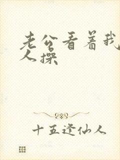 老公看着我被别人操