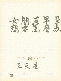 女朋友早孕了不想要怎么办