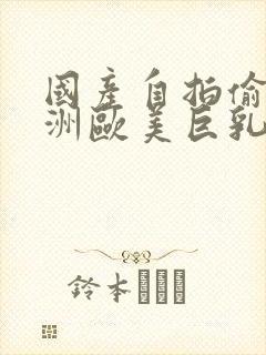 国产自拍偷拍亚洲欧美巨乳猎奇