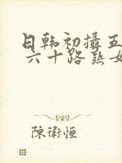 日韩初摄五十路 六十路熟女10人av