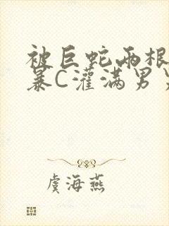 被巨蛇两根强制暴C灌满男男漫画