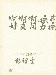 啊啊啊,操我,好爽用力操