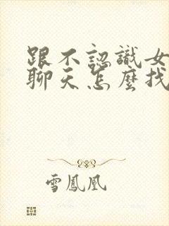 跟不认识女孩子聊天怎么找话题