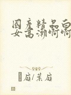 国产精品白丝美女高潮啊啊啊