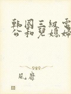 韩国三级电影公公和儿媳妇