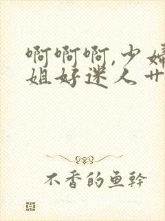 啊啊啊,少妇姐姐好迷人艹起来就是爽