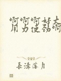 啊啊啊好大呀快用力使劲啊好爽啊