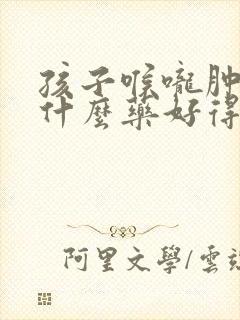 孩子喉咙肿痛吃什么药好得快