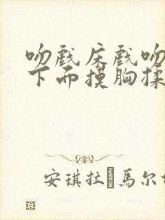 吻戏床戏吻胸摸下面摸胸揉胸十八禁老司机