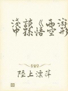 浅谈《西游记》中孙悟空形象的佛性