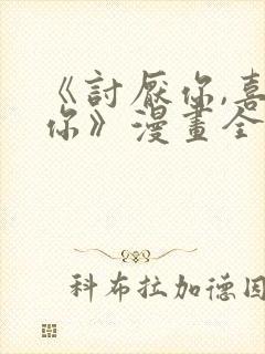 《讨厌你,喜欢你》漫画全集免费阅读