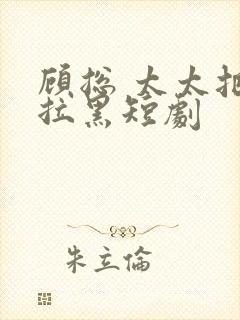 顾总 太太把你拉黑短剧