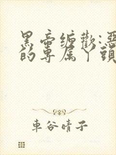 黑帝缠欢:恶魔的专属丫头最新章节更