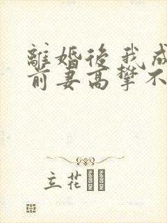 离婚后 我成了前妻高攀不起的神