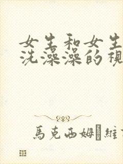 女生和女生一起洗澡澡的视频