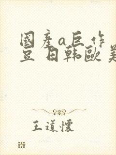 国产a巨作 麻豆 日韩欧美亚洲