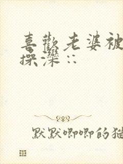 喜欢老婆被别人操滦∷