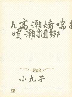 h高潮娇喘抽搐喷潮捆绑