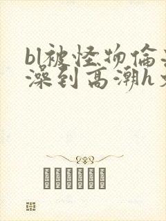 bl被怪物伦流澡到高潮h文