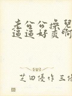 老公公操儿媳的逼逼好爽啊