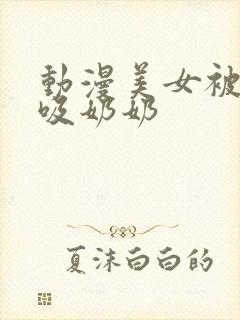 动漫美女被羞羞吸奶奶