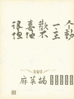 很喜欢一个男人但他不主动联系我