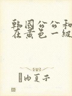 韩国公公和儿媳在黄色一级视频封面