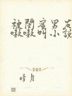 被闺蜜男友干的嗷嗷叫小说