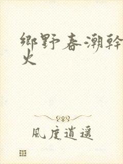 乡野春潮干柴烈火