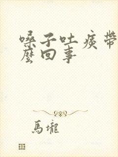 嗓子吐痰带血怎么回事