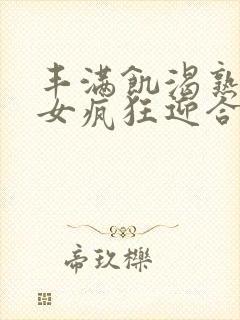 丰满饥渴熟妇熟女疯狂迎合