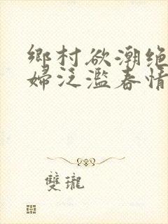 乡村欲潮绝色村妇泛滥春情