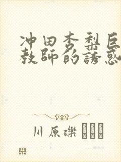 冲田杏梨巨乳女教师的诱惑