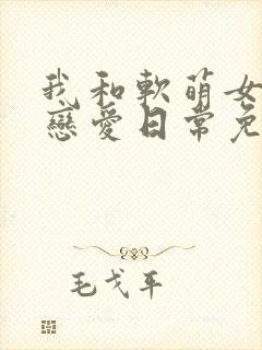 我和软萌女友的恋爱日常免费txt下载