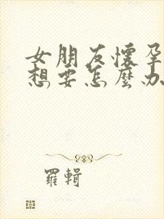 女朋友怀孕了不想要怎么办