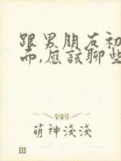 跟男朋友初次见面,应该聊些啥